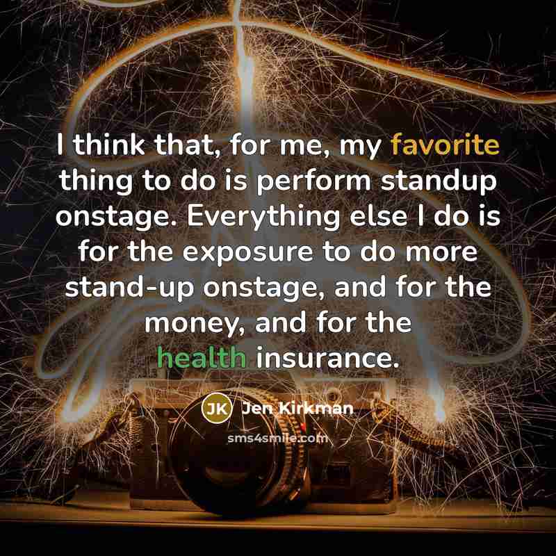 “I think that, for me, my favorite thing to do is perform standup onstage. Everything else I do is for the exposure to do more stand-up onstage, and for the money, and for the health insurance.” quote by Jen Kirkman