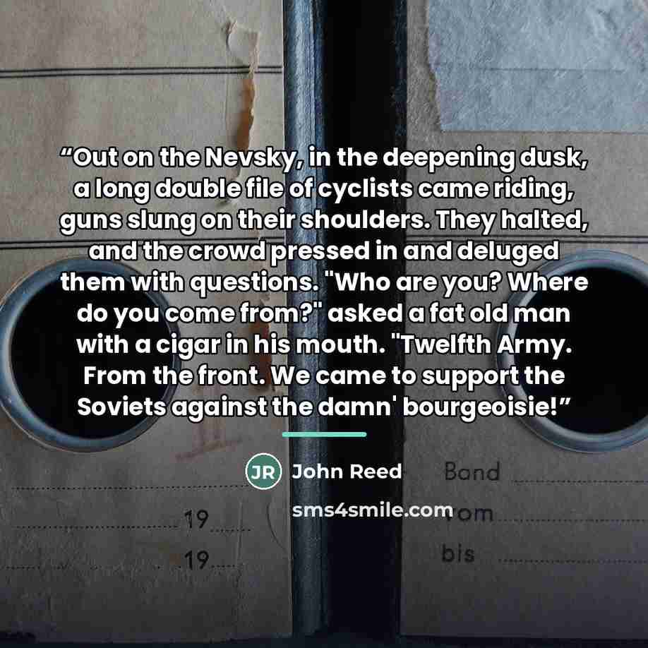“Out on the Nevsky, in the deepening dusk, a long double file of cyclists came riding, guns slung on their shoulders. They halted, and the crowd pressed in and deluged them with questions. "Who are you? Where do you come from?" asked a fat old man with a cigar in his mouth. "Twelfth Army. From the…” quote by John Reed