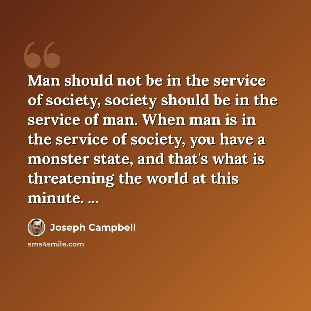 “Man should not be in the service of society, society should be in the service of man. When man is in the service of society, you have a monster state, and that's what is threatening the world at this minute. ...” quote by Joseph Campbell