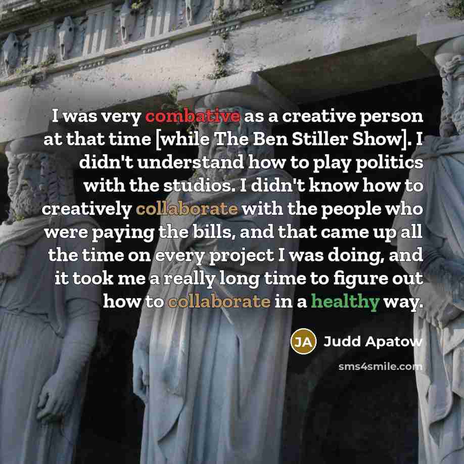 “I was very combative as a creative person at that time [while The Ben Stiller Show]. I didn't understand how to play politics with the studios. I didn't know how to creatively collaborate with the people who were paying the bills, and that came up all the time on every project I was doing, and it…” quote by Judd Apatow