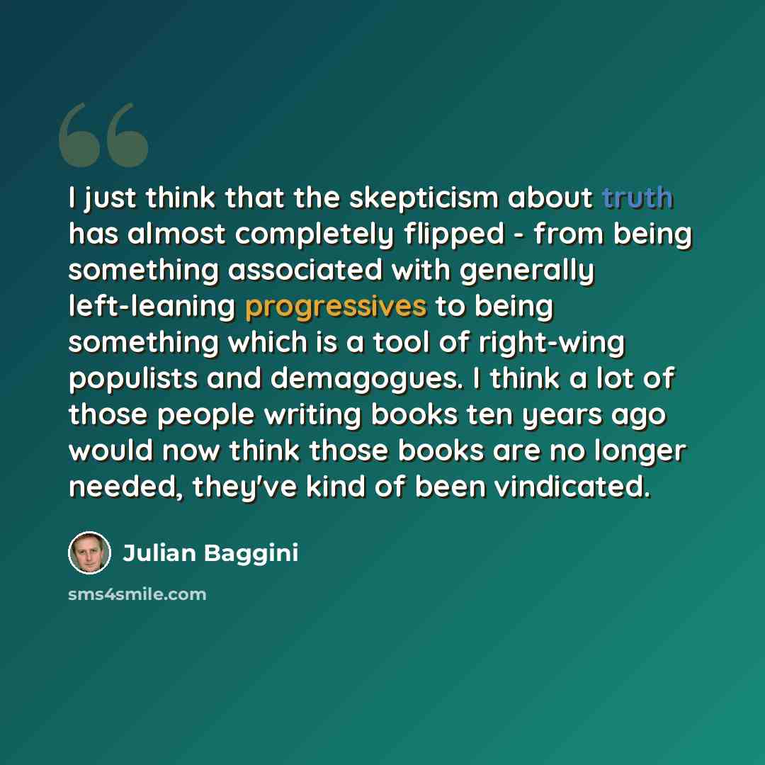 “I just think that the skepticism about truth has almost completely flipped - from being something associated with generally left-leaning progressives to being something which is a tool of right-wing populists and demagogues. I think a lot of those people writing books ten years ago would now think…” quote by Julian Baggini