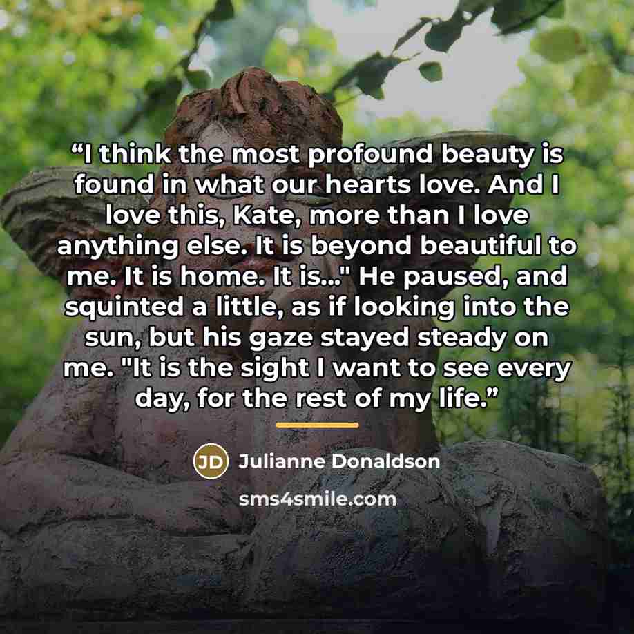“I think the most profound beauty is found in what our hearts love. And I love this, Kate, more than I love anything else. It is beyond beautiful to me. It is home. It is..." He paused, and squinted a little, as if looking into the sun, but his gaze stayed steady on me. "It is the sight I want to…” quote by Julianne Donaldson
