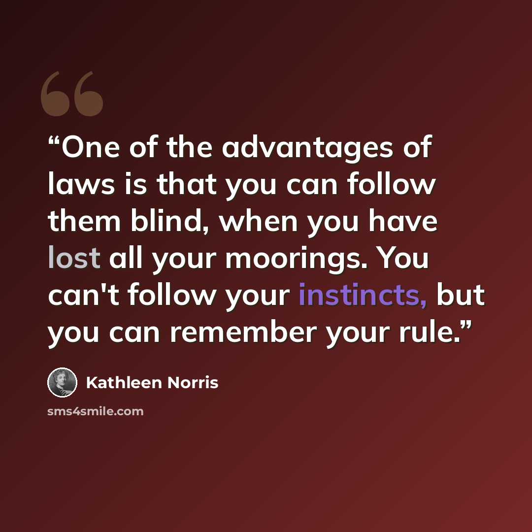 “One of the advantages of laws is that you can follow them blind, when you have lost all your moorings. You can't follow your instincts, but you can remember your rule.” quote by Kathleen Norris
