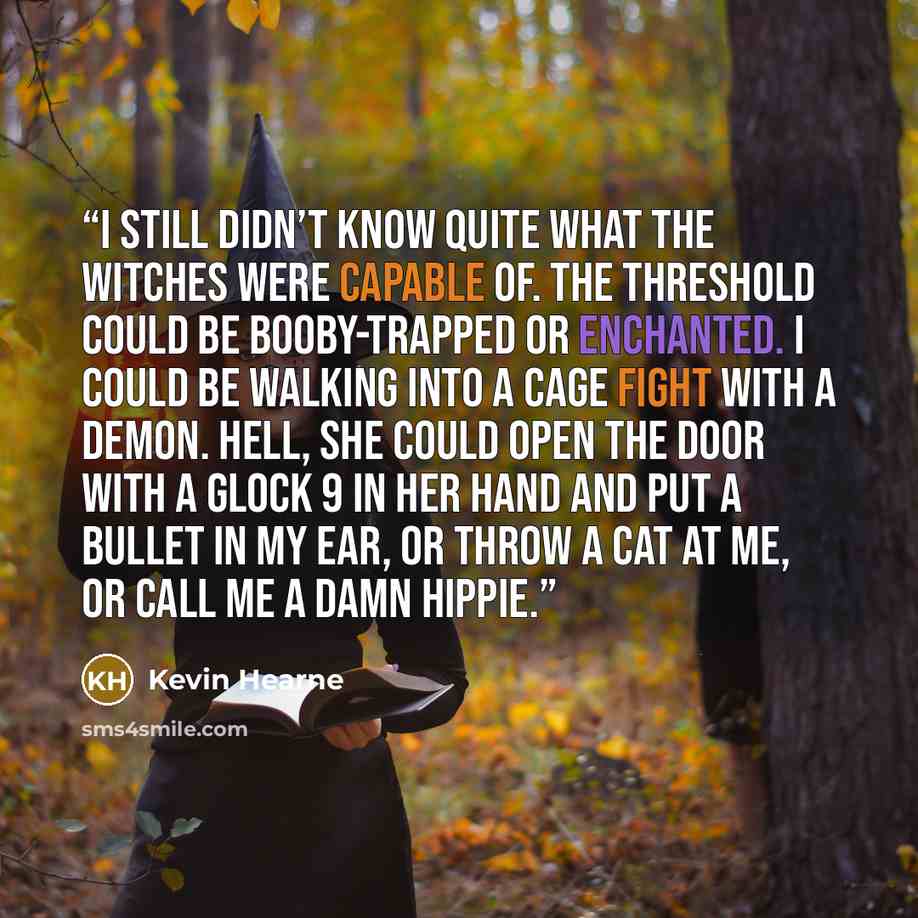 “I still didn’t know quite what the witches were capable of. The threshold could be booby-trapped or enchanted. I could be walking into a cage fight with a demon. Hell, she could open the door with a Glock 9 in her hand and put a bullet in my ear, or throw a cat at me, or call me a damn hippie.” quote by Kevin Hearne