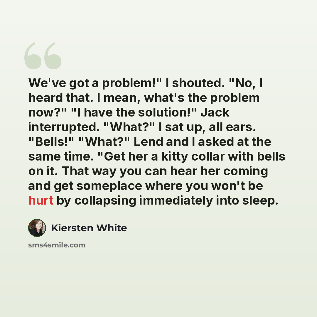 “We've got a problem!" I shouted. "No, I heard that. I mean, what's the problem now?" "I have the solution!" Jack interrupted. "What?" I sat up, all ears. "Bells!" "What?" Lend and I asked at the same time. "Get her a kitty collar with bells on it. That way you can hear her coming and get someplace…” quote by Kiersten White