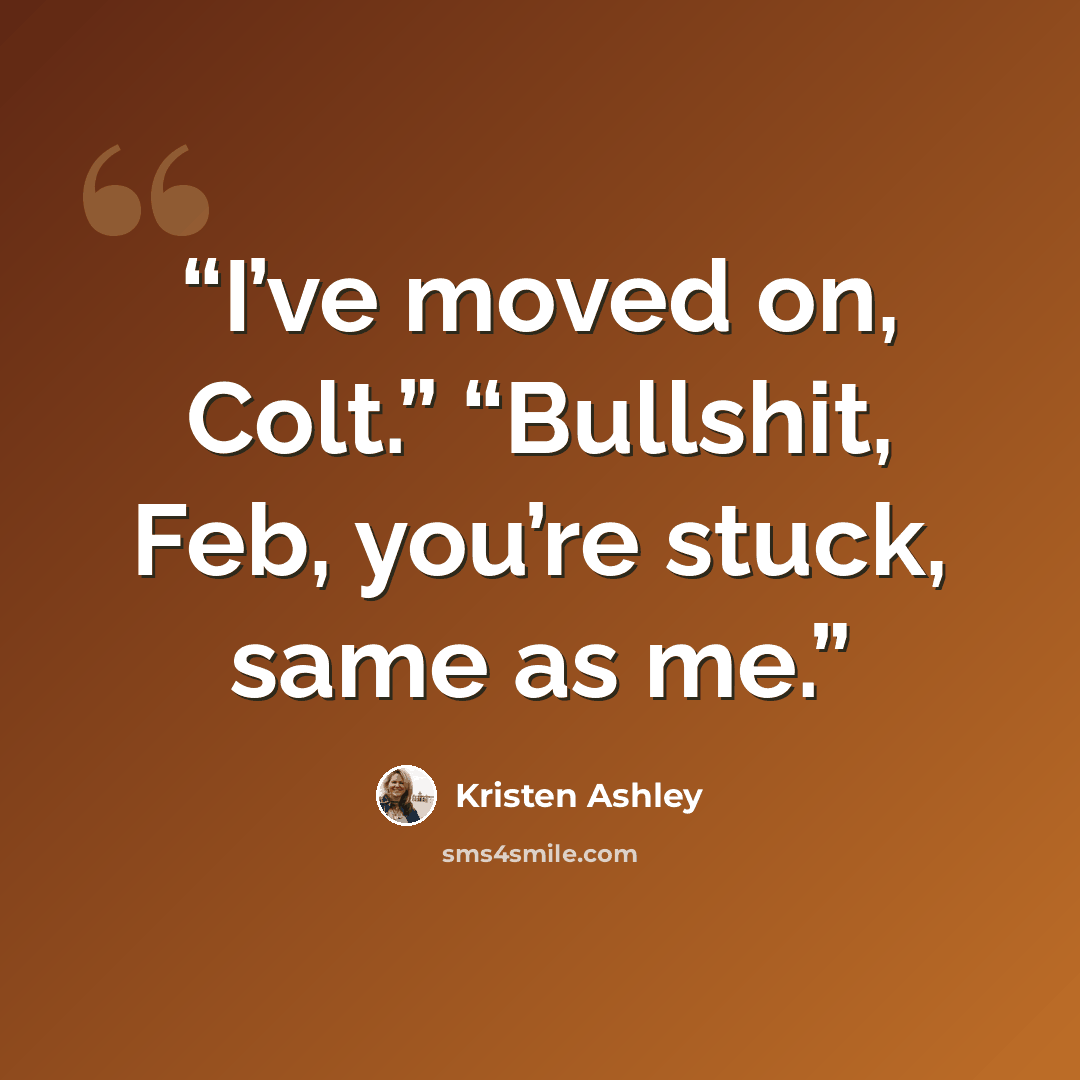 “I’ve moved on, Colt.” “Bullshit, Feb, you’re stuck, same as me.” quote by Kristen Ashley