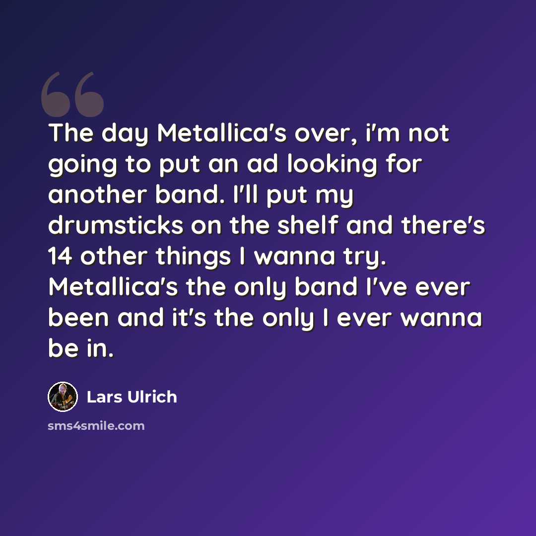 “The day Metallica's over, i'm not going to put an ad looking for another band. I'll put my drumsticks on the shelf and there's 14 other things I wanna try. Metallica's the only band I've ever been and it's the only I ever wanna be in.” quote by Lars Ulrich