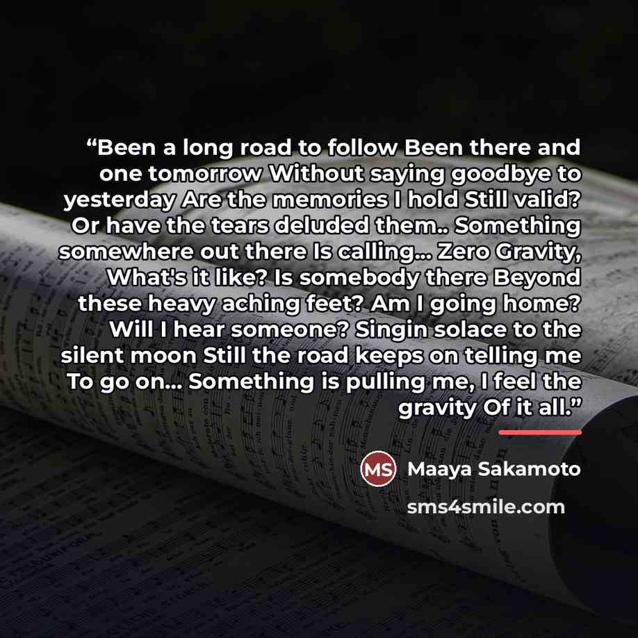 “Been a long road to follow Been there and one tomorrow Without saying goodbye to yesterday Are the memories I hold Still valid? Or have the tears deluded them.. Something somewhere out there Is calling... Zero Gravity, What's it like? Is somebody there Beyond these heavy aching feet? Am I going…” quote by Maaya Sakamoto