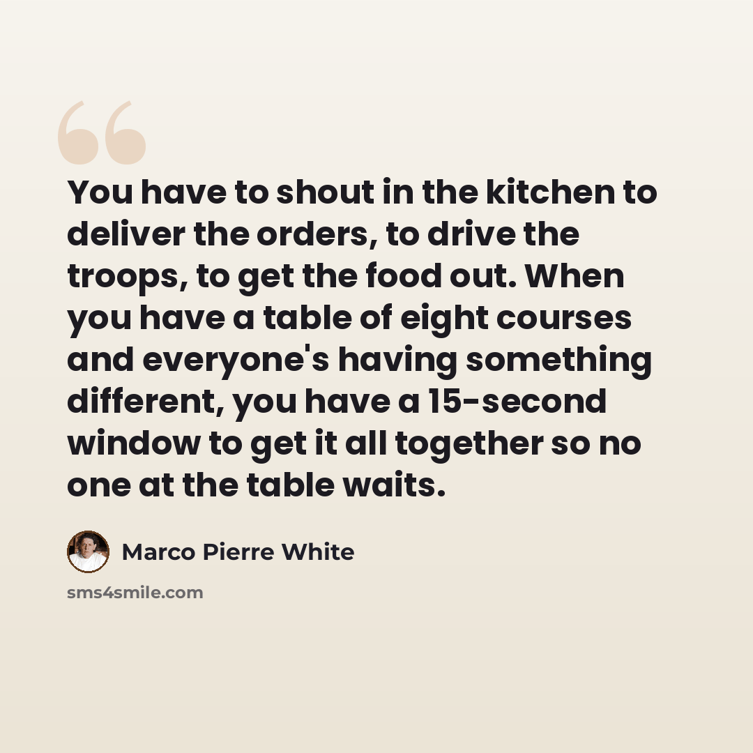 “You have to shout in the kitchen to deliver the orders, to drive the troops, to get the food out. When you have a table of eight courses and everyone's having something different, you have a 15-second window to get it all together so no one at the table waits.” quote by Marco Pierre White