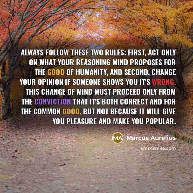 “Always follow these two rules: first, act only on what your reasoning mind proposes for the good of humanity, and second, change your opinion if someone shows you it's wrong. This change of mind must proceed only from the conviction that it's both correct and for the common good, but not because…” quote by Marcus Aurelius