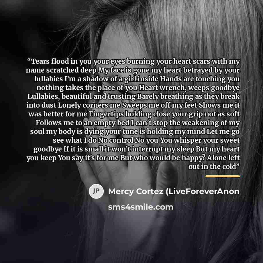 “Tears flood in you your eyes burning your heart scars with my name scratched deep My face is gone my heart betrayed by your lullabies I’m a shadow of a girl inside Hands are touching you nothing takes the place of you Heart wrench, weeps goodbye Lullabies, beautiful and trusting Barely breathing…” quote by Mercy Cortez (LiveForeverAnon