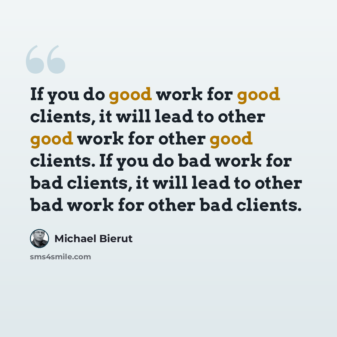 “If you do good work for good clients, it will lead to other good work for other good clients. If you do bad work for bad clients, it will lead to other bad work for other bad clients.” quote by Michael Bierut