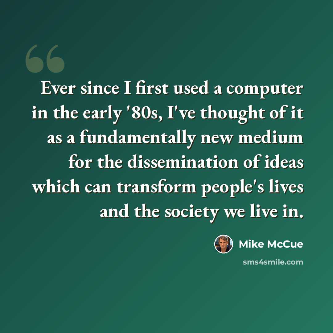 “Ever since I first used a computer in the early '80s, I've thought of it as a fundamentally new medium for the dissemination of ideas which can transform people's lives and the society we live in.” quote by Mike McCue