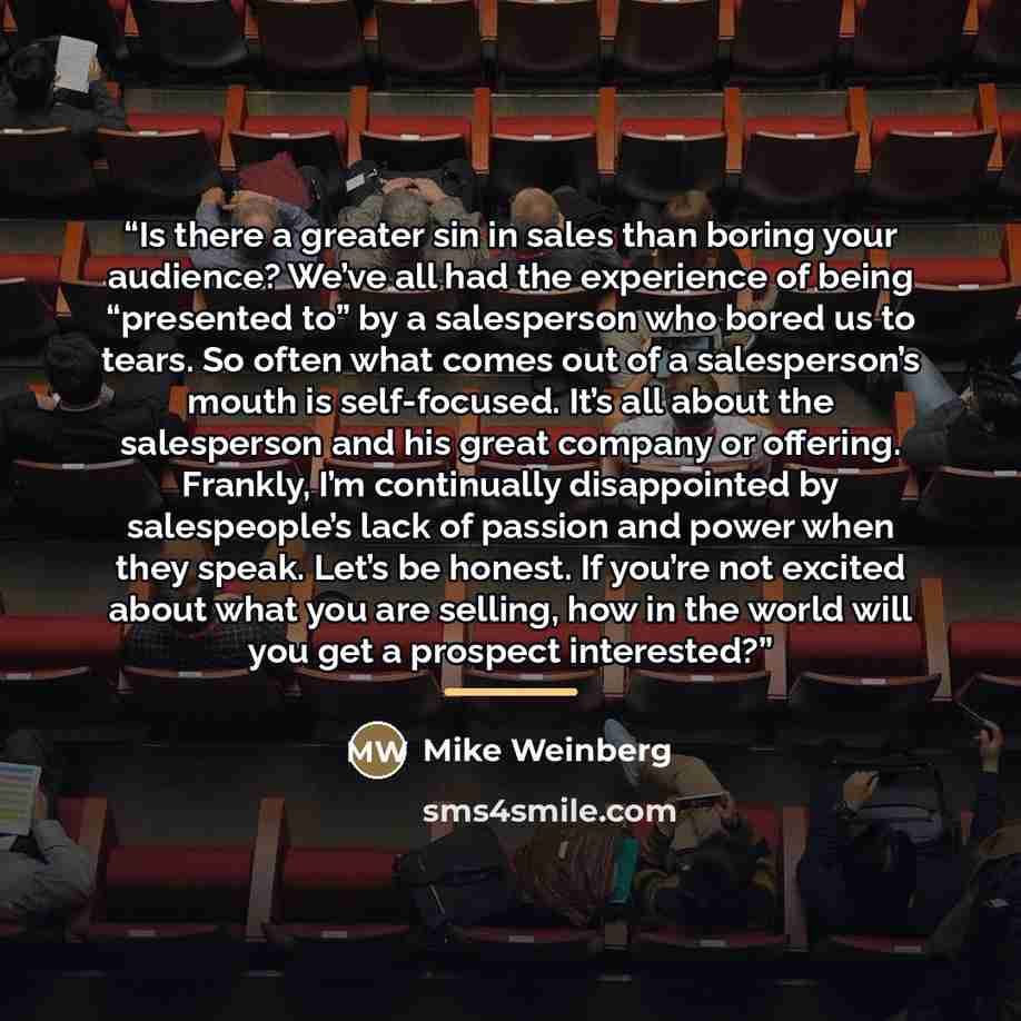 “Is there a greater sin in sales than boring your audience? We’ve all had the experience of being “presented to” by a salesperson who bored us to tears. So often what comes out of a salesperson’s mouth is self-focused. It’s all about the salesperson and his great company or offering. Frankly, I’m…” quote by Mike Weinberg