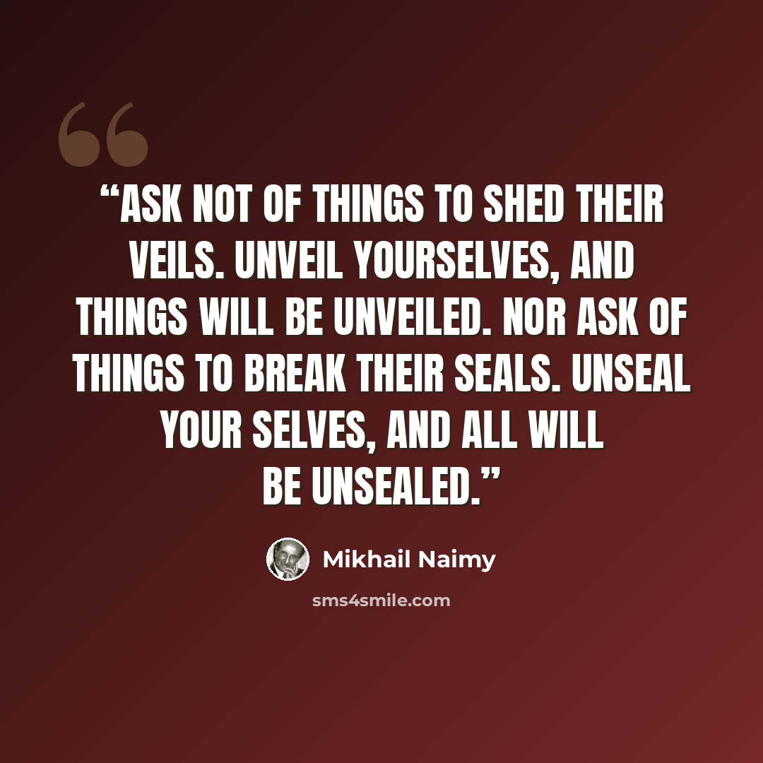“Ask not of things to shed their veils. Unveil yourselves, and things will be unveiled. Nor ask of things to break their seals. Unseal your selves, and all will be unsealed.” quote by Mikhail Naimy