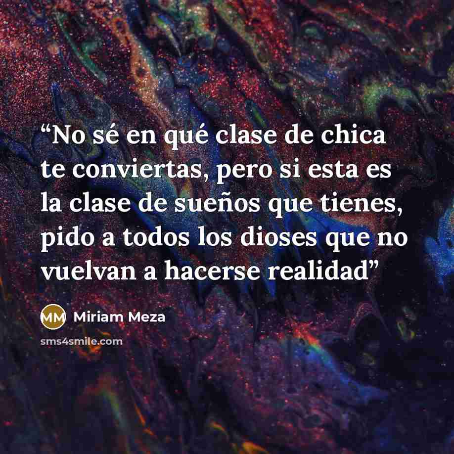 “No sé en qué clase de chica te conviertas, pero si esta es la clase de sueños que tienes, pido a todos los dioses que no vuelvan a hacerse realidad” quote by Miriam Meza