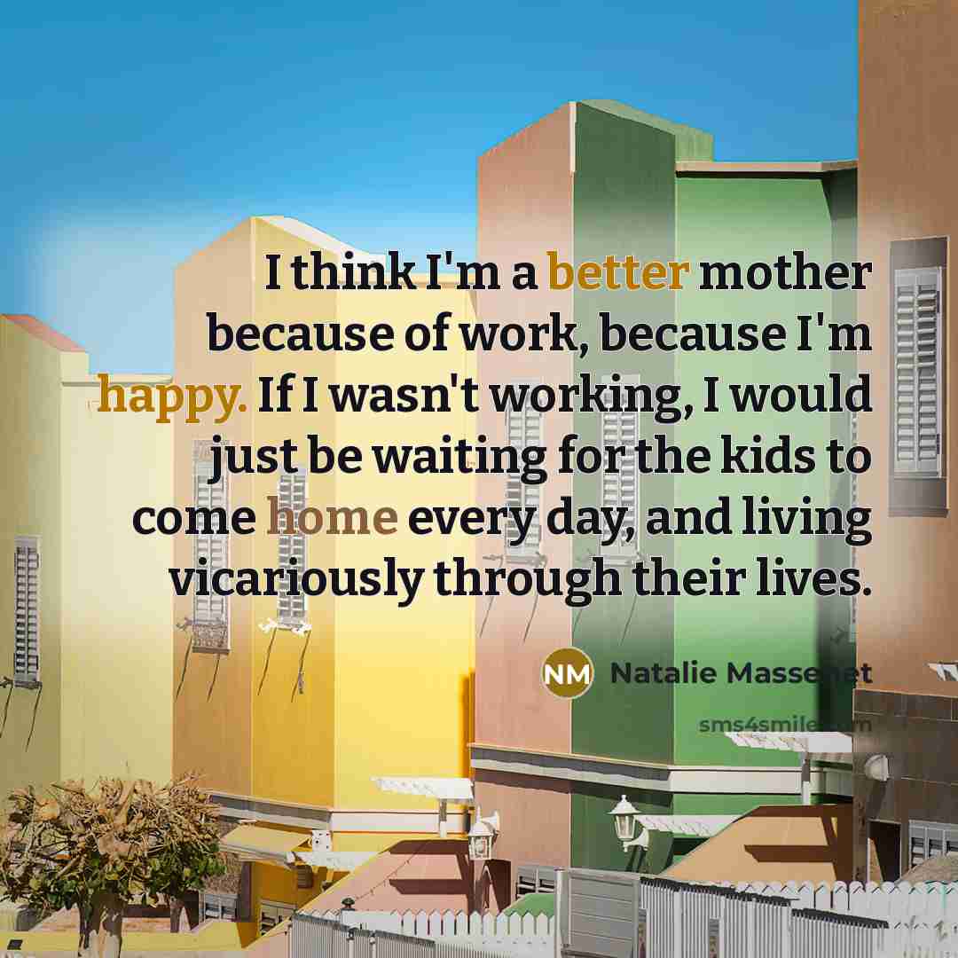 “I think I'm a better mother because of work, because I'm happy. If I wasn't working, I would just be waiting for the kids to come home every day, and living vicariously through their lives.” quote by Natalie Massenet