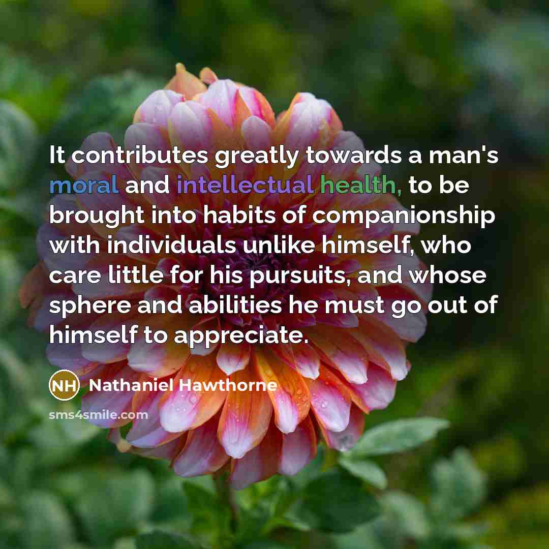 “It contributes greatly towards a man's moral and intellectual health, to be brought into habits of companionship with individuals unlike himself, who care little for his pursuits, and whose sphere and abilities he must go out of himself to appreciate.” quote by Nathaniel Hawthorne