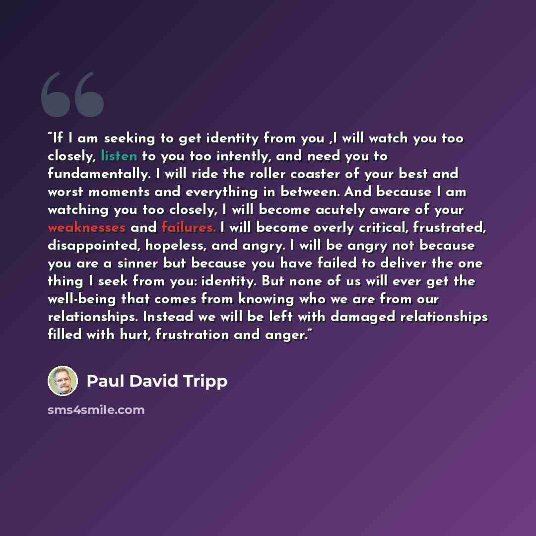“If I am seeking to get identity from you ,I will watch you too closely, listen to you too intently, and need you to fundamentally. I will ride the roller coaster of your best and worst moments and everything in between. And because I am watching you too closely, I will become acutely aware of your…” quote by Paul David Tripp