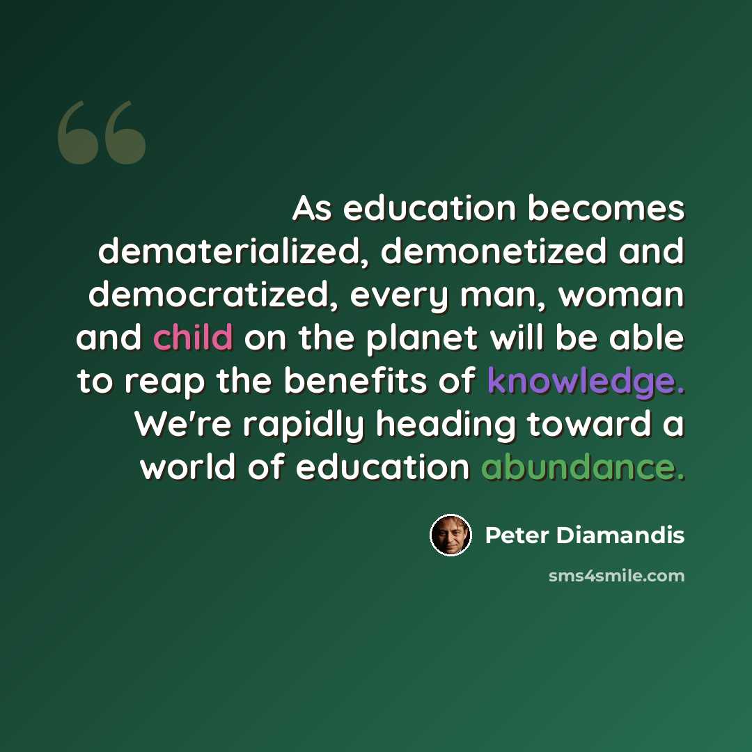 “As education becomes dematerialized, demonetized and democratized, every man, woman and child on the planet will be able to reap the benefits of knowledge. We're rapidly heading toward a world of education abundance.” quote by Peter Diamandis
