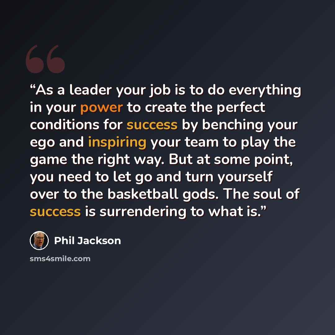 “As a leader your job is to do everything in your power to create the perfect conditions for success by benching your ego and inspiring your team to play the game the right way. But at some point, you need to let go and turn yourself over to the basketball gods. The soul of success is surrendering…” quote by Phil Jackson