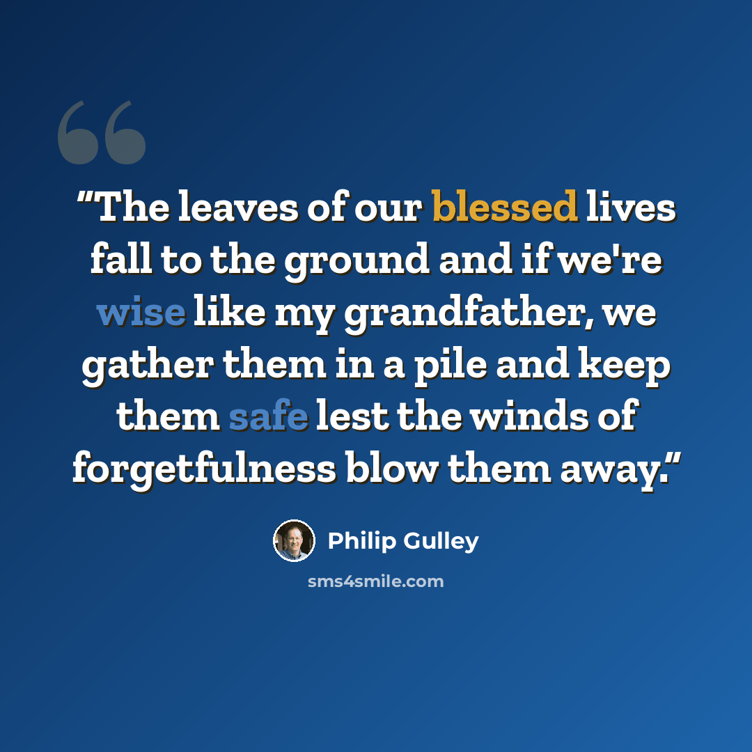 “The leaves of our blessed lives fall to the ground and if we're wise like my grandfather, we gather them in a pile and keep them safe lest the winds of forgetfulness blow them away.” quote by Philip Gulley