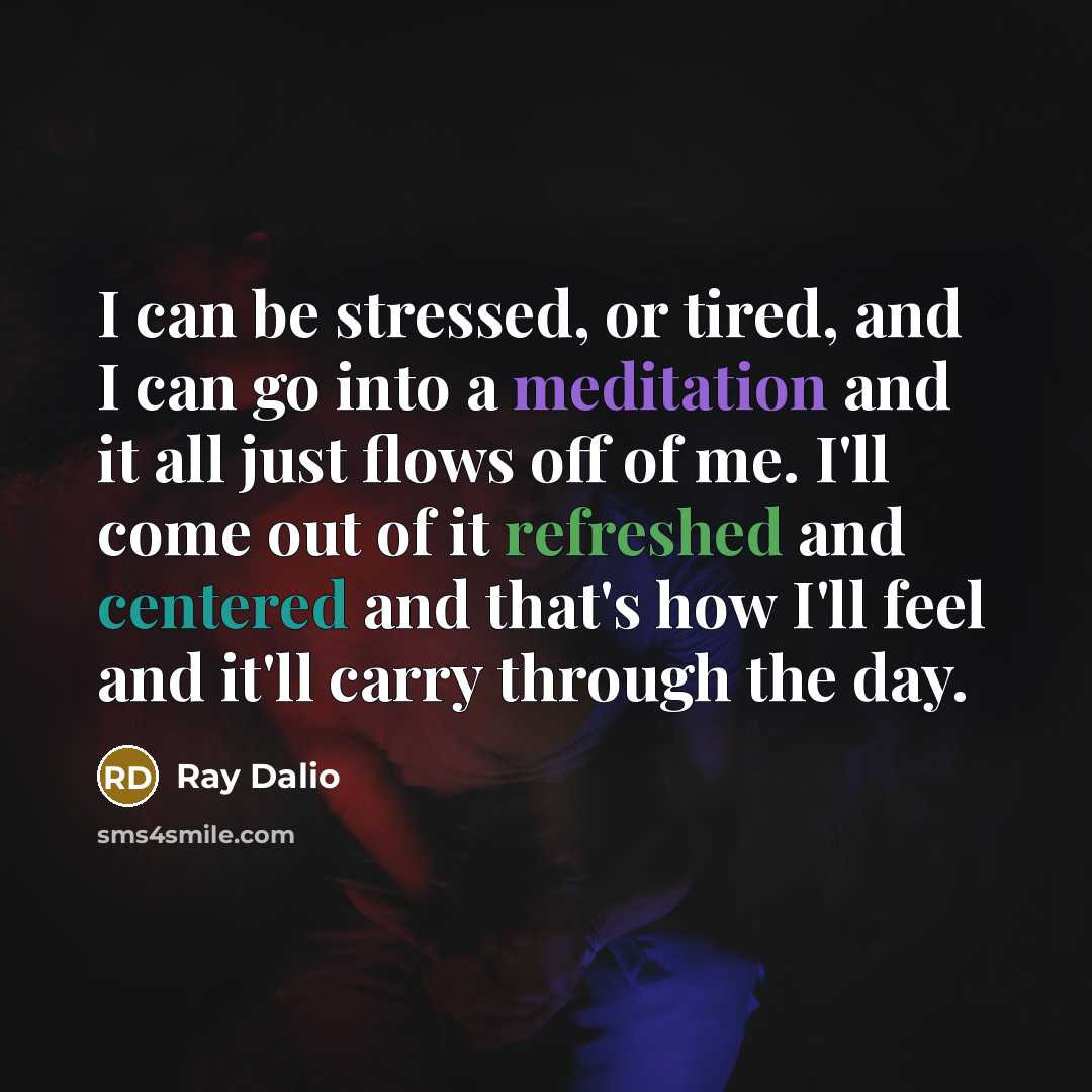 “I can be stressed, or tired, and I can go into a meditation and it all just flows off of me. I'll come out of it refreshed and centered and that's how I'll feel and it'll carry through the day.” quote by Ray Dalio