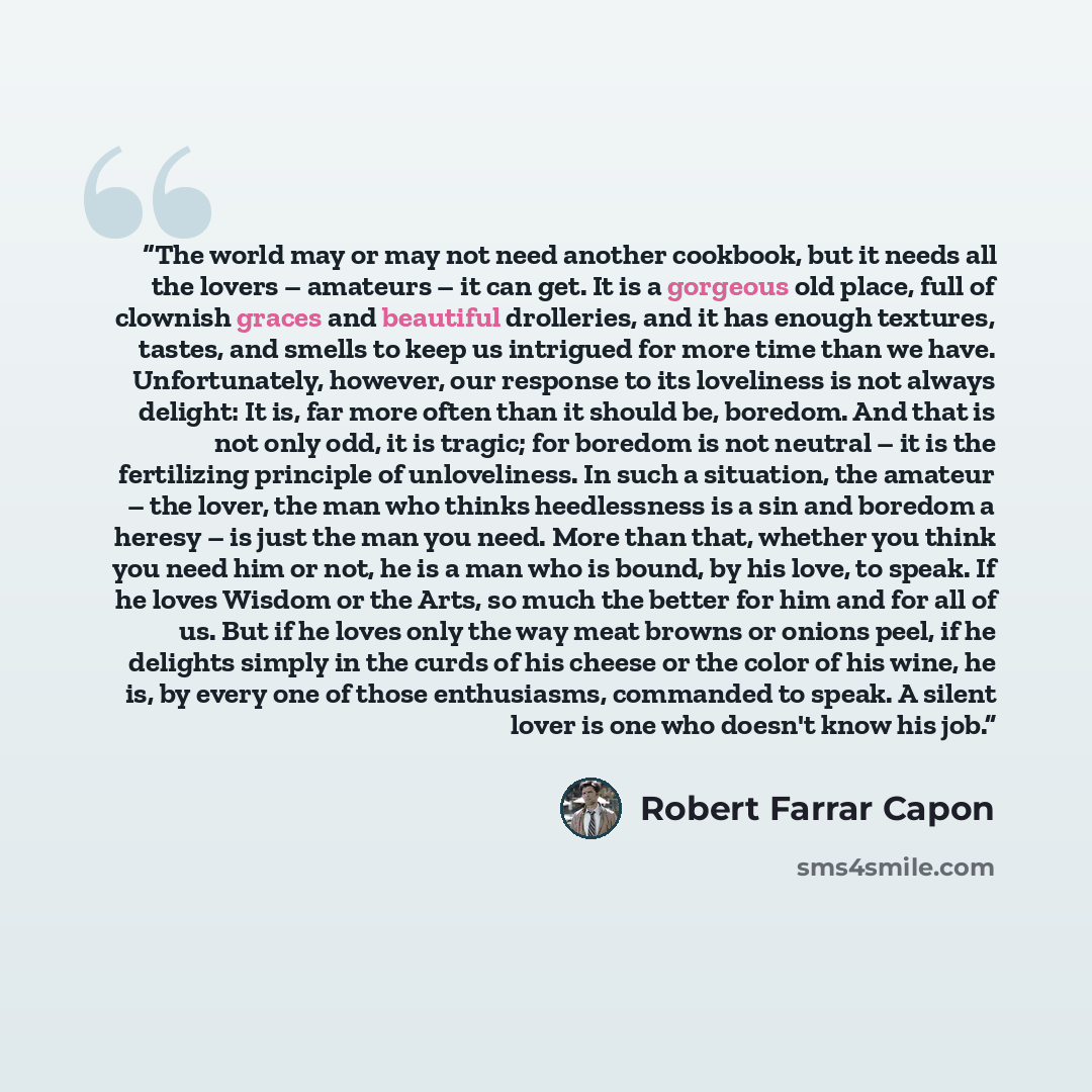“The world may or may not need another cookbook, but it needs all the lovers – amateurs – it can get. It is a gorgeous old place, full of clownish graces and beautiful drolleries, and it has enough textures, tastes, and smells to keep us intrigued for more time than we have. Unfortunately, however…” quote by Robert Farrar Capon