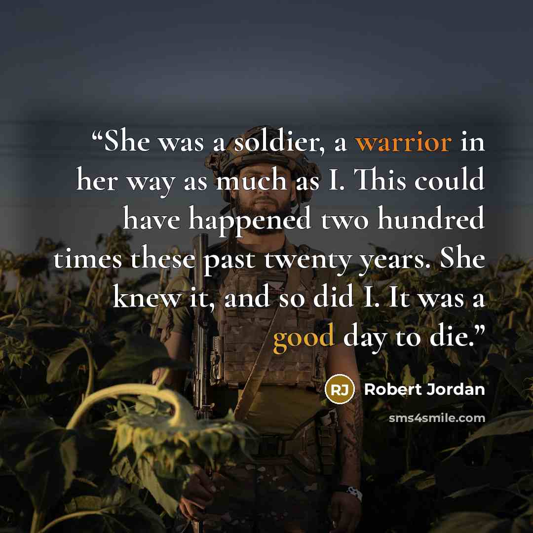 “She was a soldier, a warrior in her way as much as I. This could have happened two hundred times these past twenty years. She knew it, and so did I. It was a good day to die.” quote by Robert Jordan
