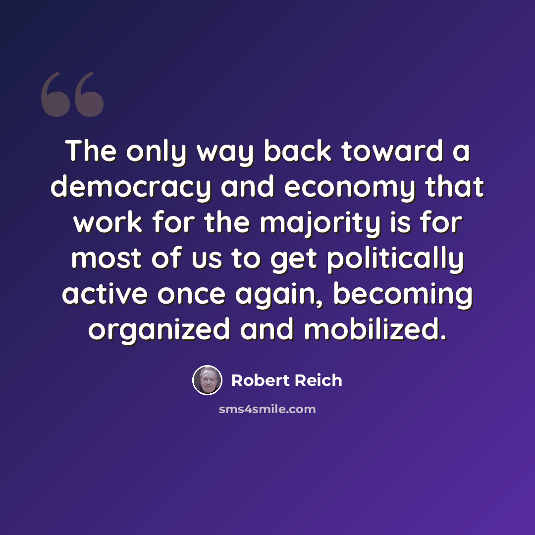 “The only way back toward a democracy and economy that work for the majority is for most of us to get politically active once again, becoming organized and mobilized.” quote by Robert Reich