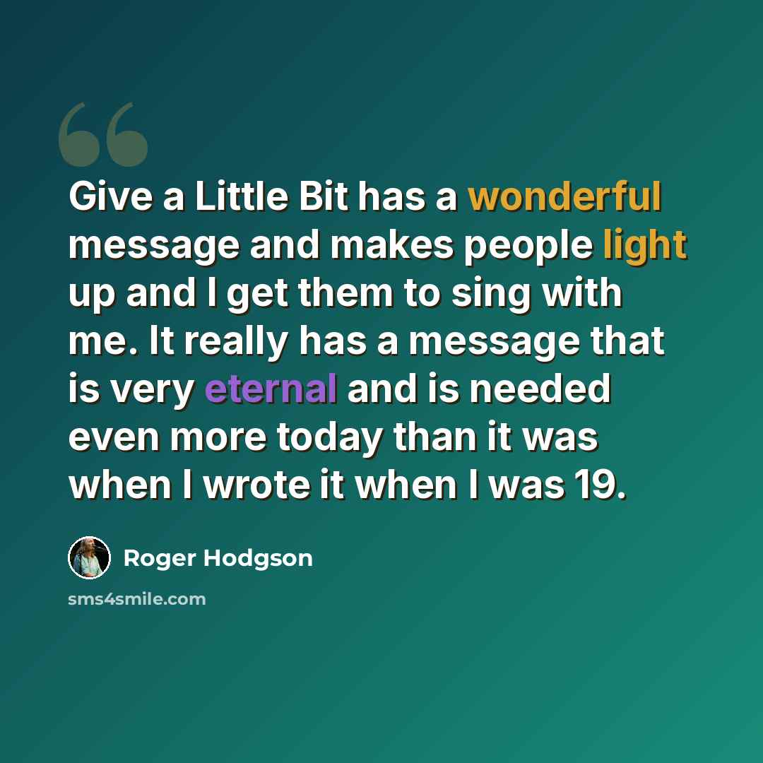 “Give a Little Bit has a wonderful message and makes people light up and I get them to sing with me. It really has a message that is very eternal and is needed even more today than it was when I wrote it when I was 19.” quote by Roger Hodgson