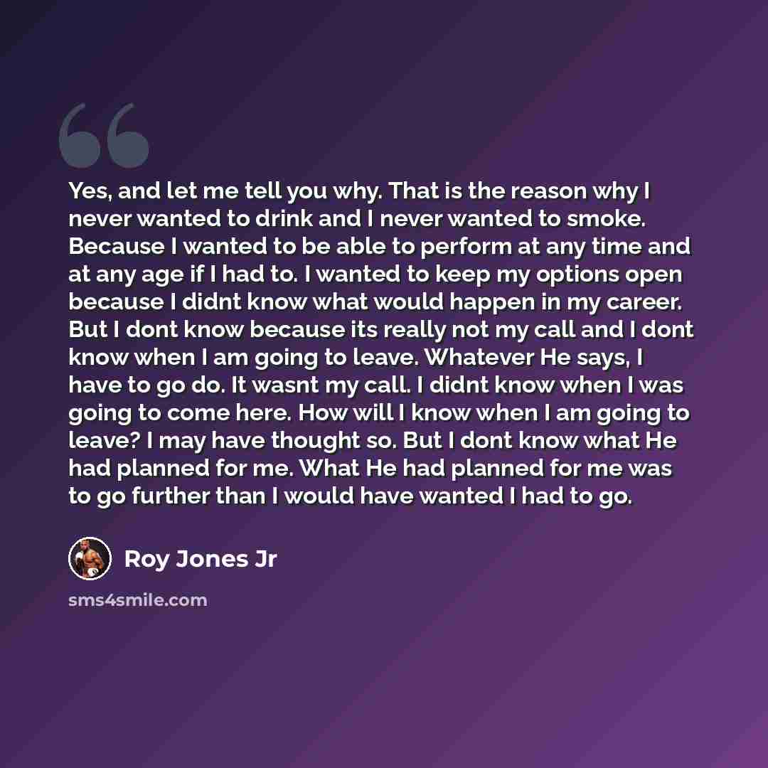 “Yes, and let me tell you why. That is the reason why I never wanted to drink and I never wanted to smoke. Because I wanted to be able to perform at any time and at any age if I had to. I wanted to keep my options open because I didnt know what would happen in my career. But I dont know because its…” quote by Roy Jones Jr