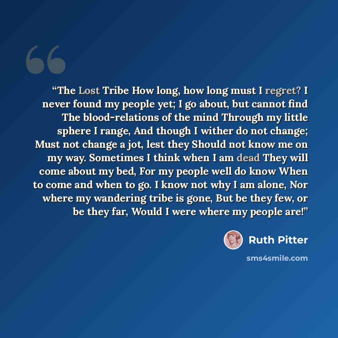 “The Lost Tribe How long, how long must I regret? I never found my people yet; I go about, but cannot find The blood-relations of the mind Through my little sphere I range, And though I wither do not change; Must not change a jot, lest they Should not know me on my way. Sometimes I think when I am…” quote by Ruth Pitter