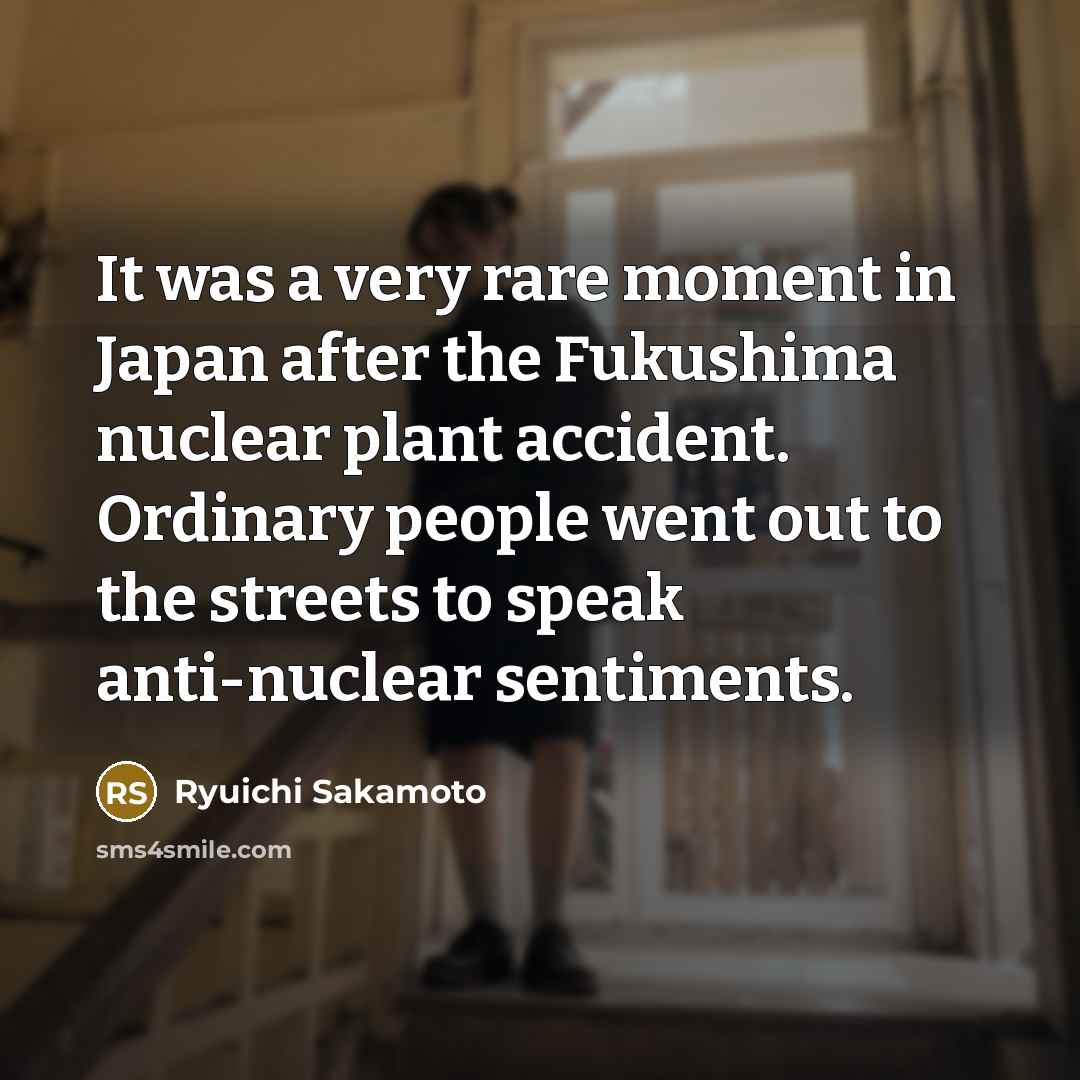 “It was a very rare moment in Japan after the Fukushima nuclear plant accident. Ordinary people went out to the streets to speak anti-nuclear sentiments.” quote by Ryuichi Sakamoto