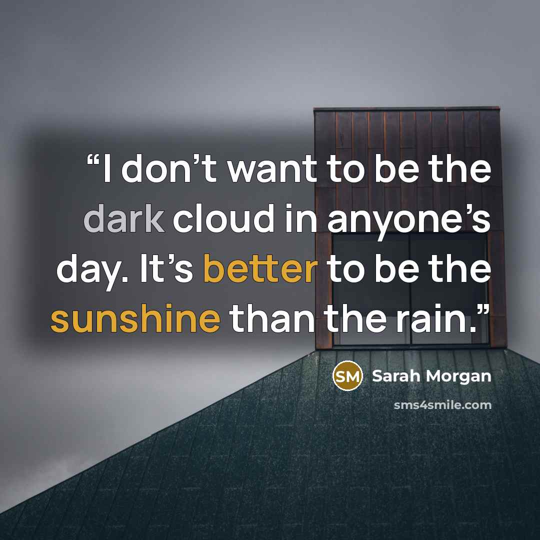 “I don’t want to be the dark cloud in anyone’s day. It’s better to be the sunshine than the rain.” quote by Sarah Morgan
