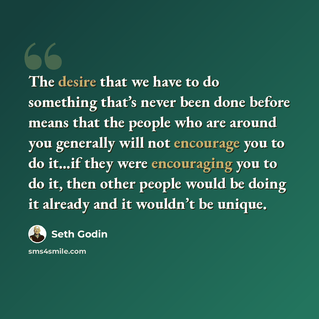 “The desire that we have to do something that’s never been done before means that the people who are around you generally will not encourage you to do it…if they were encouraging you to do it, then other people would be doing it already and it wouldn’t be unique.” quote by Seth Godin