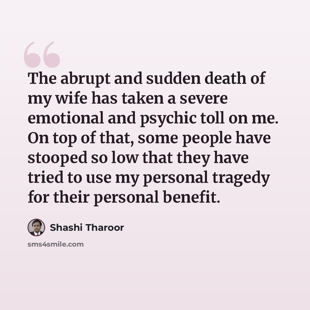 “The abrupt and sudden death of my wife has taken a severe emotional and psychic toll on me. On top of that, some people have stooped so low that they have tried to use my personal tragedy for their personal benefit.” quote by Shashi Tharoor