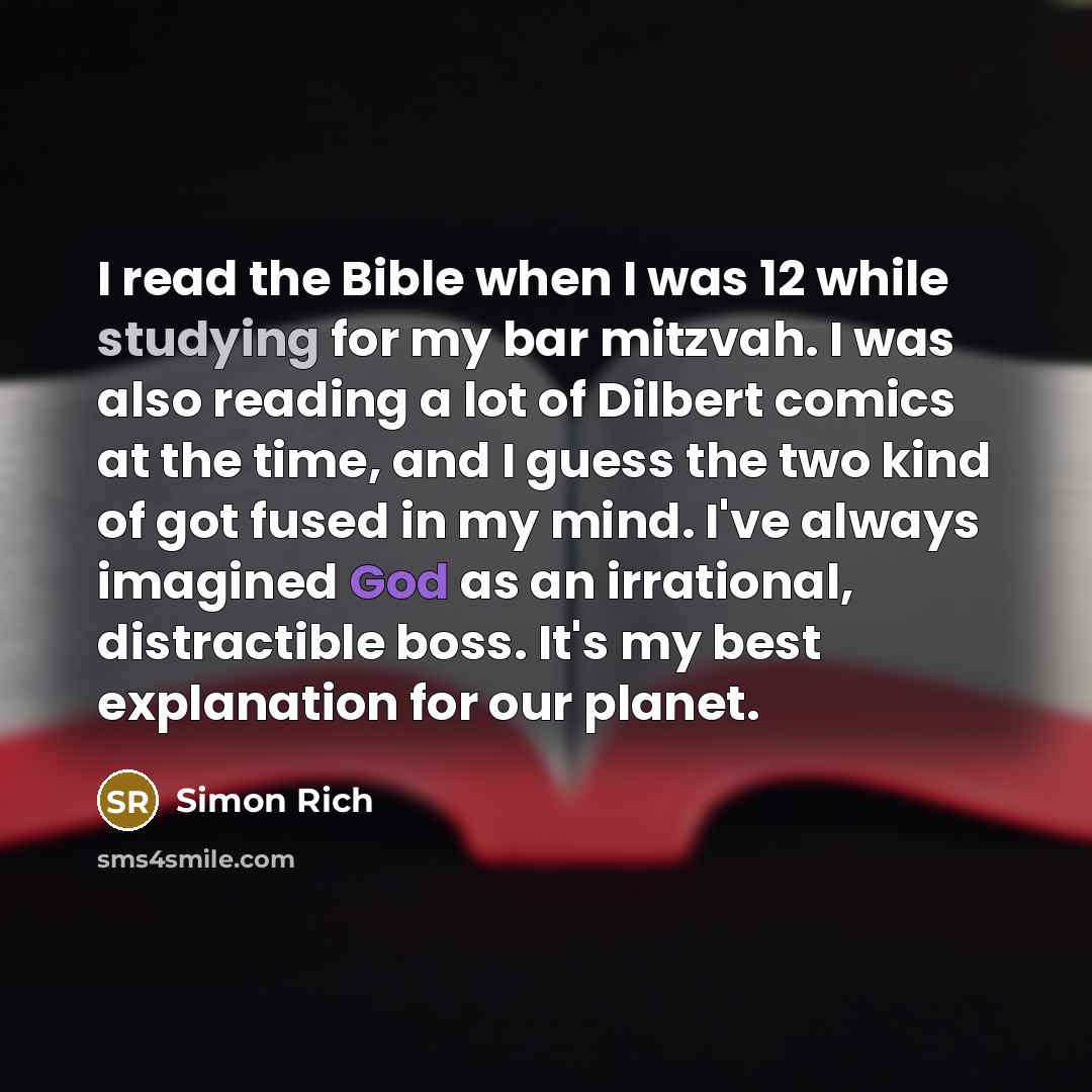 “I read the Bible when I was 12 while studying for my bar mitzvah. I was also reading a lot of Dilbert comics at the time, and I guess the two kind of got fused in my mind. I've always imagined God as an irrational, distractible boss. It's my best explanation for our planet.” quote by Simon Rich