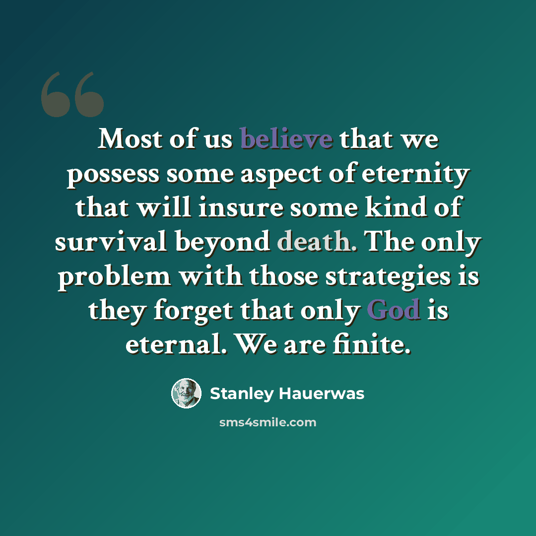 “Most of us believe that we possess some aspect of eternity that will insure some kind of survival beyond death. The only problem with those strategies is they forget that only God is eternal. We are finite.” quote by Stanley Hauerwas