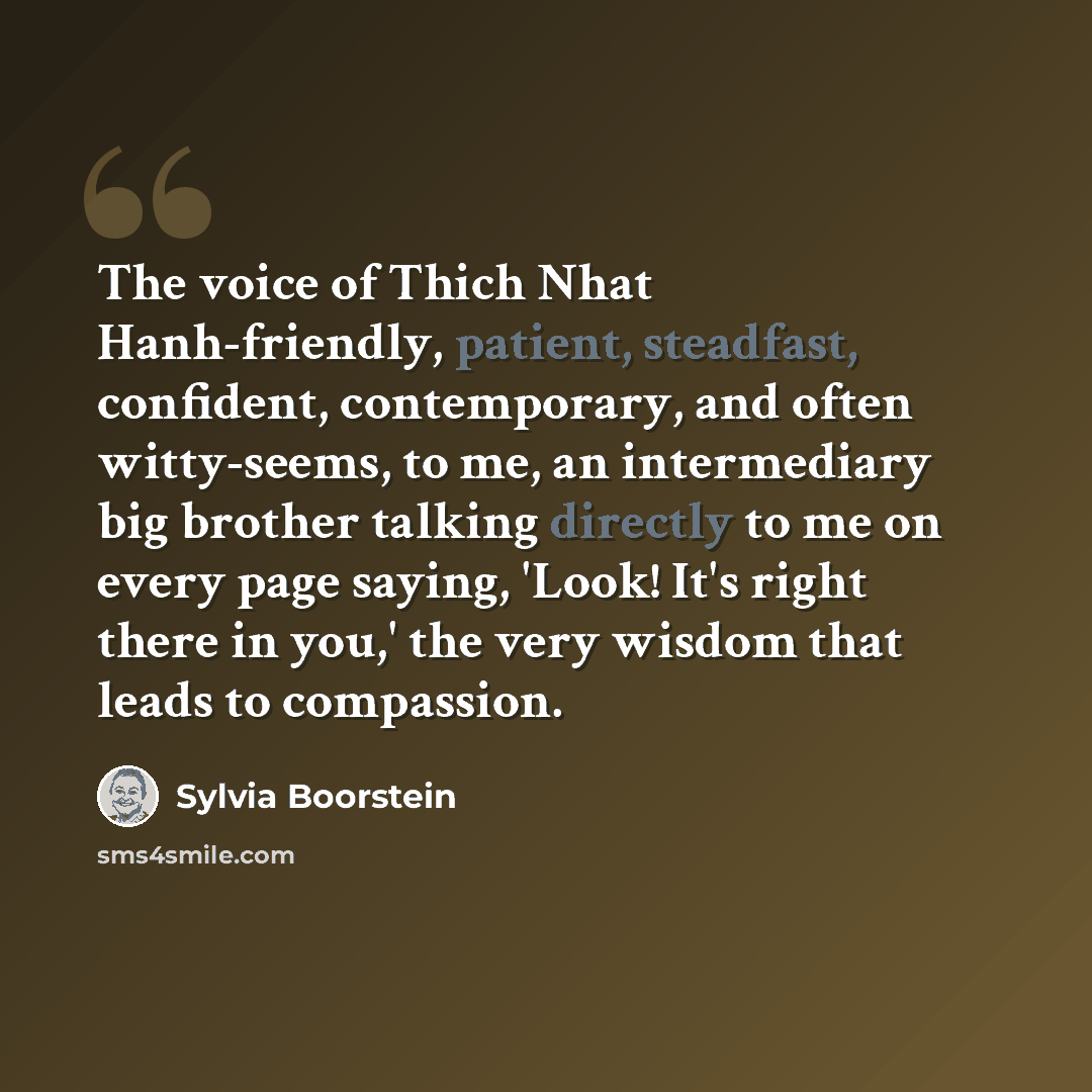“The voice of Thich Nhat Hanh-friendly, patient, steadfast, confident, contemporary, and often witty-seems, to me, an intermediary big brother talking directly to me on every page saying, 'Look! It's right there in you,' the very wisdom that leads to compassion.” quote by Sylvia Boorstein