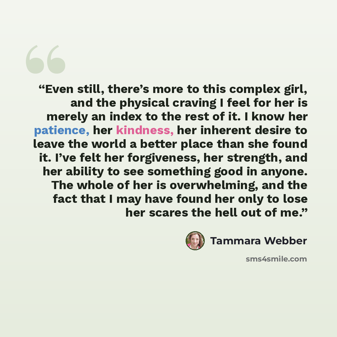 “Even still, there’s more to this complex girl, and the physical craving I feel for her is merely an index to the rest of it. I know her patience, her kindness, her inherent desire to leave the world a better place than she found it. I’ve felt her forgiveness, her strength, and her ability to see…” quote by Tammara Webber