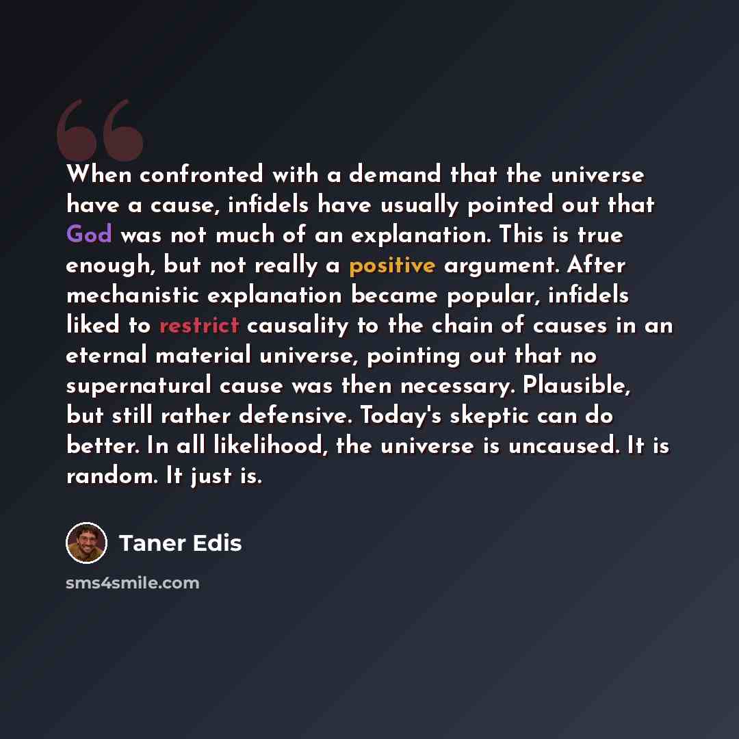 “When confronted with a demand that the universe have a cause, infidels have usually pointed out that God was not much of an explanation. This is true enough, but not really a positive argument. After mechanistic explanation became popular, infidels liked to restrict causality to the chain of…” quote by Taner Edis