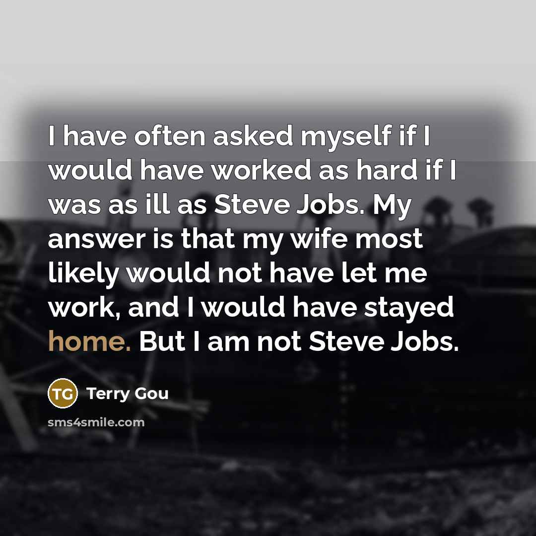 “I have often asked myself if I would have worked as hard if I was as ill as Steve Jobs. My answer is that my wife most likely would not have let me work, and I would have stayed home. But I am not Steve Jobs.” quote by Terry Gou
