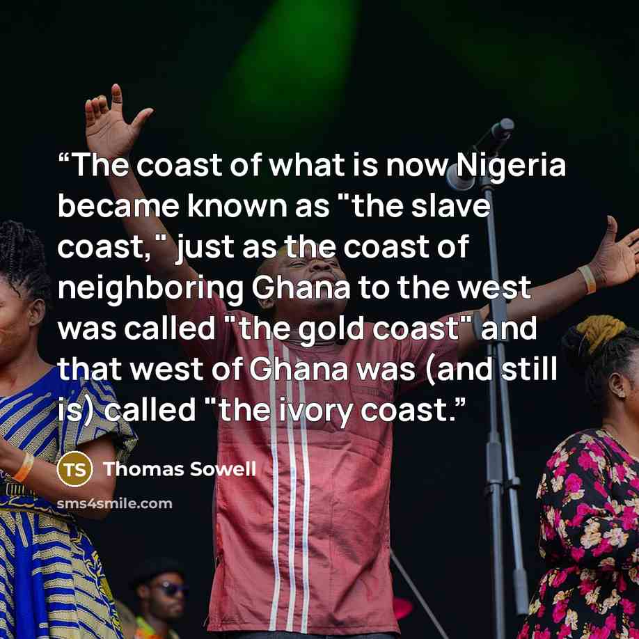 “The coast of what is now Nigeria became known as "the slave coast," just as the coast of neighboring Ghana to the west was called "the gold coast" and that west of Ghana was (and still is) called "the ivory coast.” quote by Thomas Sowell