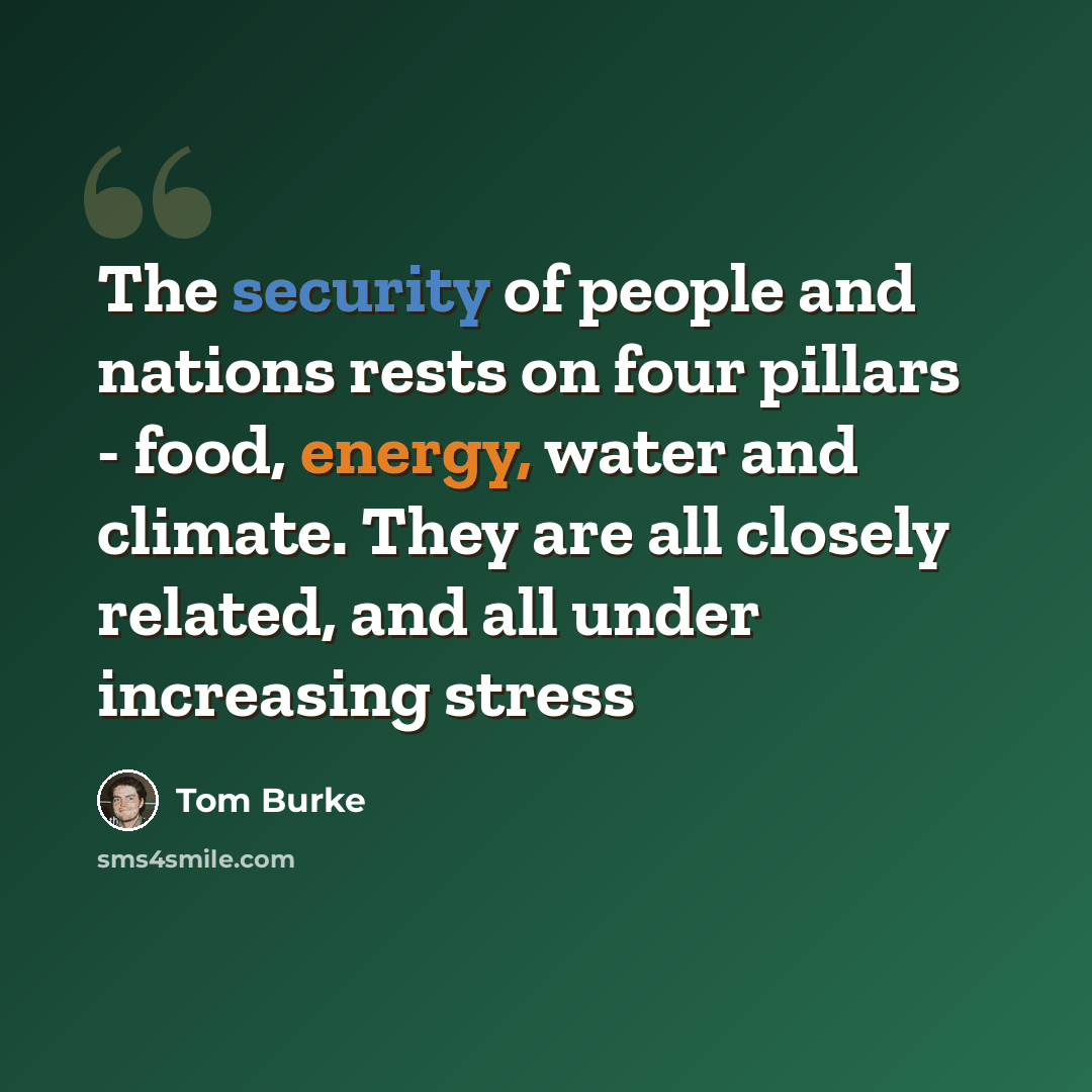 “The security of people and nations rests on four pillars - food, energy, water and climate. They are all closely related, and all under increasing stress” quote by Tom Burke
