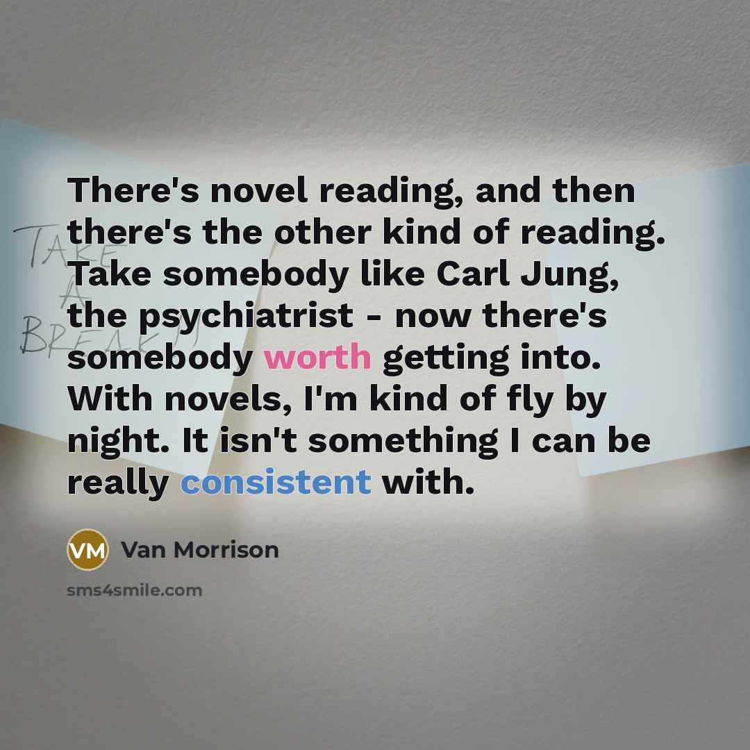“There's novel reading, and then there's the other kind of reading. Take somebody like Carl Jung, the psychiatrist - now there's somebody worth getting into. With novels, I'm kind of fly by night. It isn't something I can be really consistent with.” quote by Van Morrison