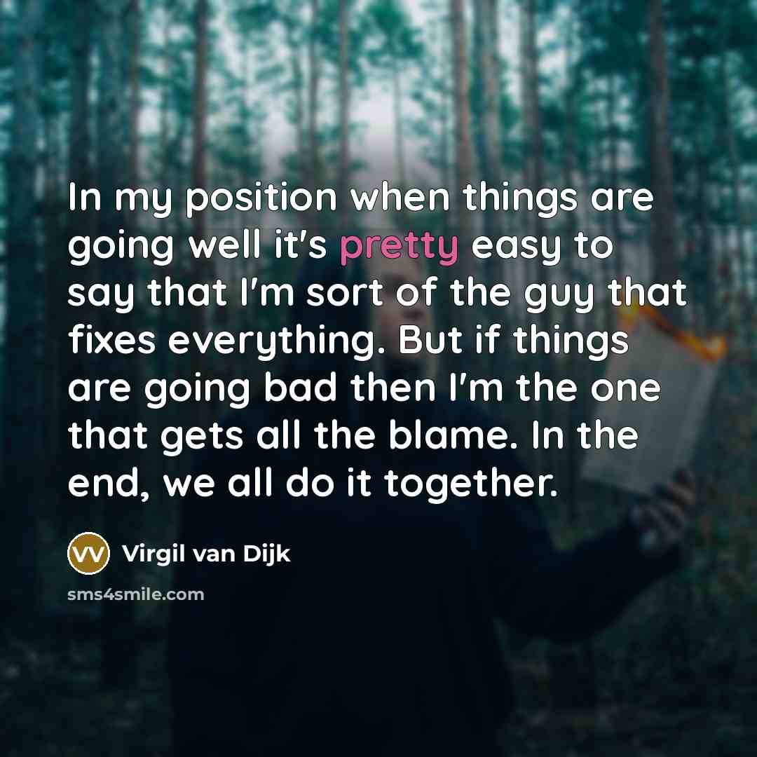 “In my position when things are going well it's pretty easy to say that I'm sort of the guy that fixes everything. But if things are going bad then I'm the one that gets all the blame. In the end, we all do it together.” quote by Virgil van Dijk