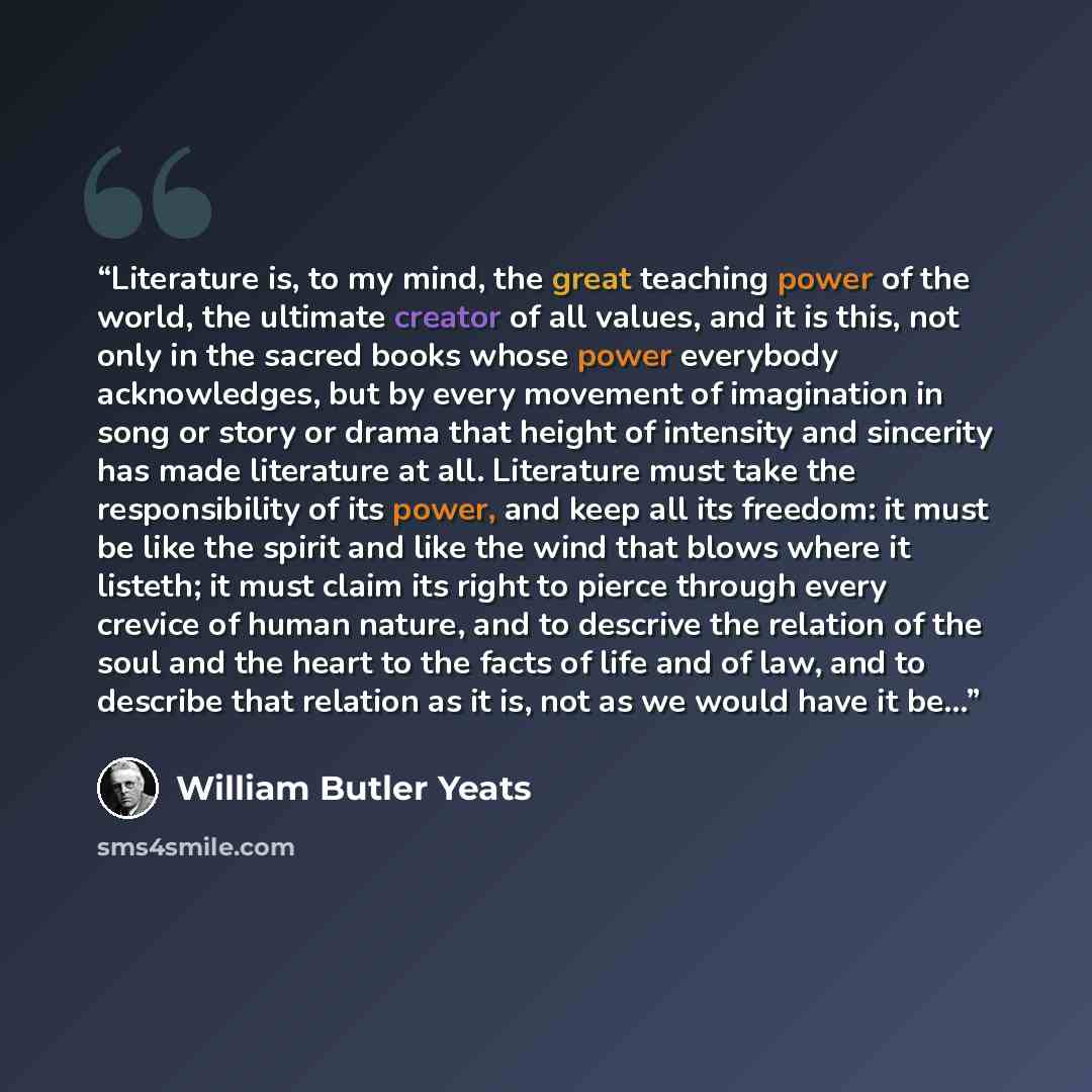 “Literature is, to my mind, the great teaching power of the world, the ultimate creator of all values, and it is this, not only in the sacred books whose power everybody acknowledges, but by every movement of imagination in song or story or drama that height of intensity and sincerity has made…” quote by William Butler Yeats
