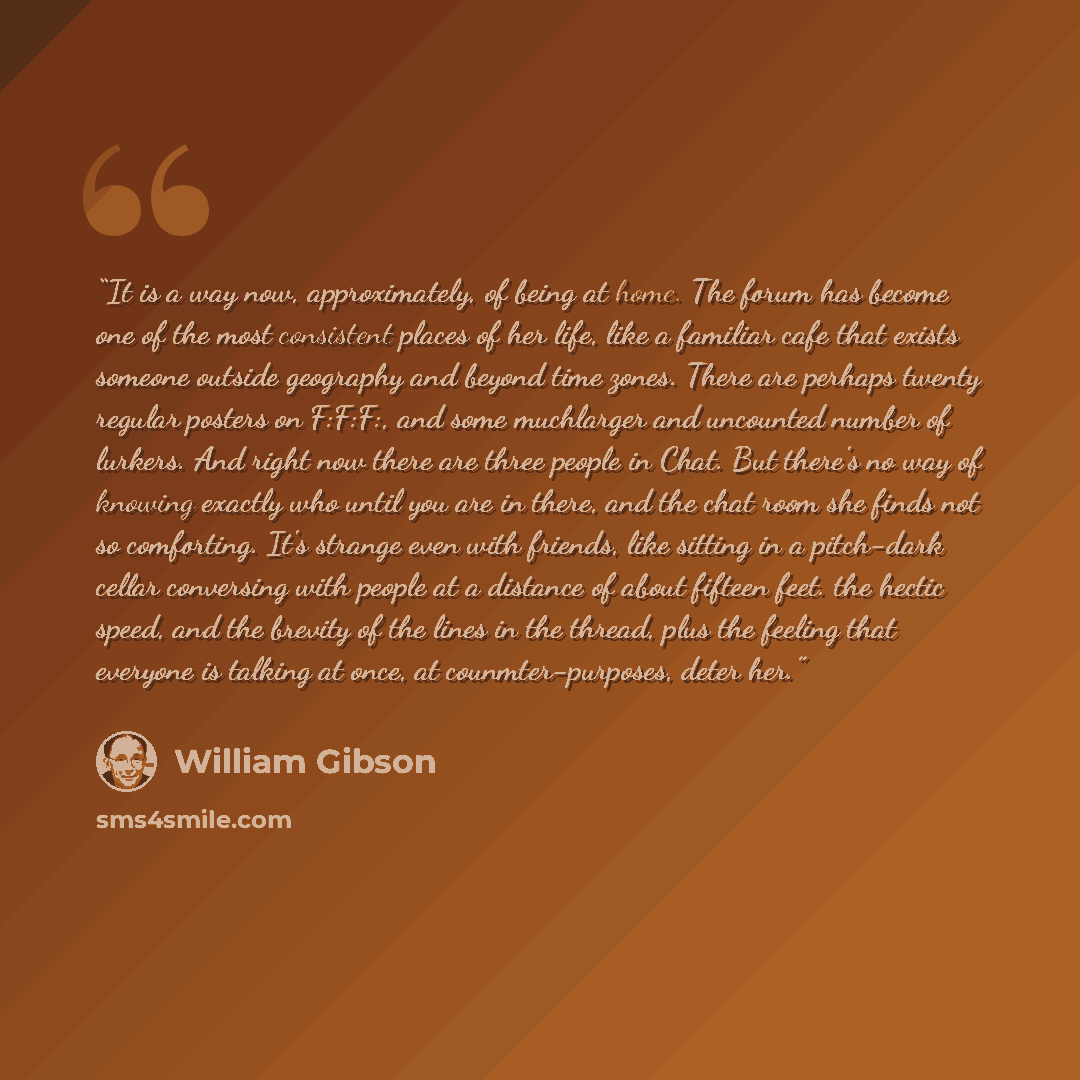 “It is a way now, approximately, of being at home. The forum has become one of the most consistent places of her life, like a familiar cafe that exists someone outside geography and beyond time zones. There are perhaps twenty regular posters on F:F:F:, and some muchlarger and uncounted number of…” quote by William Gibson