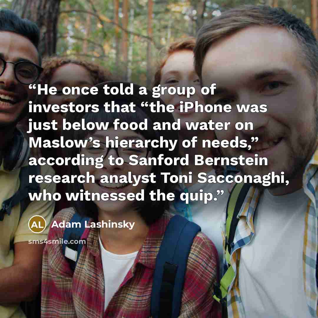 “He once told a group of investors that “the iPhone was just below food and water on Maslow’s hierarchy of needs,” according to Sanford Bernstein research analyst Toni Sacconaghi, who witnessed the quip.” quote by Adam Lashinsky